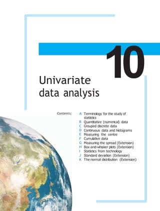 Chapter
10
Univariate
data analysis
Contents: A
B
C
D
E
F
G
H
I
J
K
Terminology for the study of
statistics
Quantitative (numerical) data
Grouped discrete data
Continuous data and histograms
Measuring the centre
Cumulative data
Measuring the spread (Extension)
Box-and-whisker plots (Extension)
Statistics from technology
Standard deviation (Extension)
The normal distribution (Extension)
 