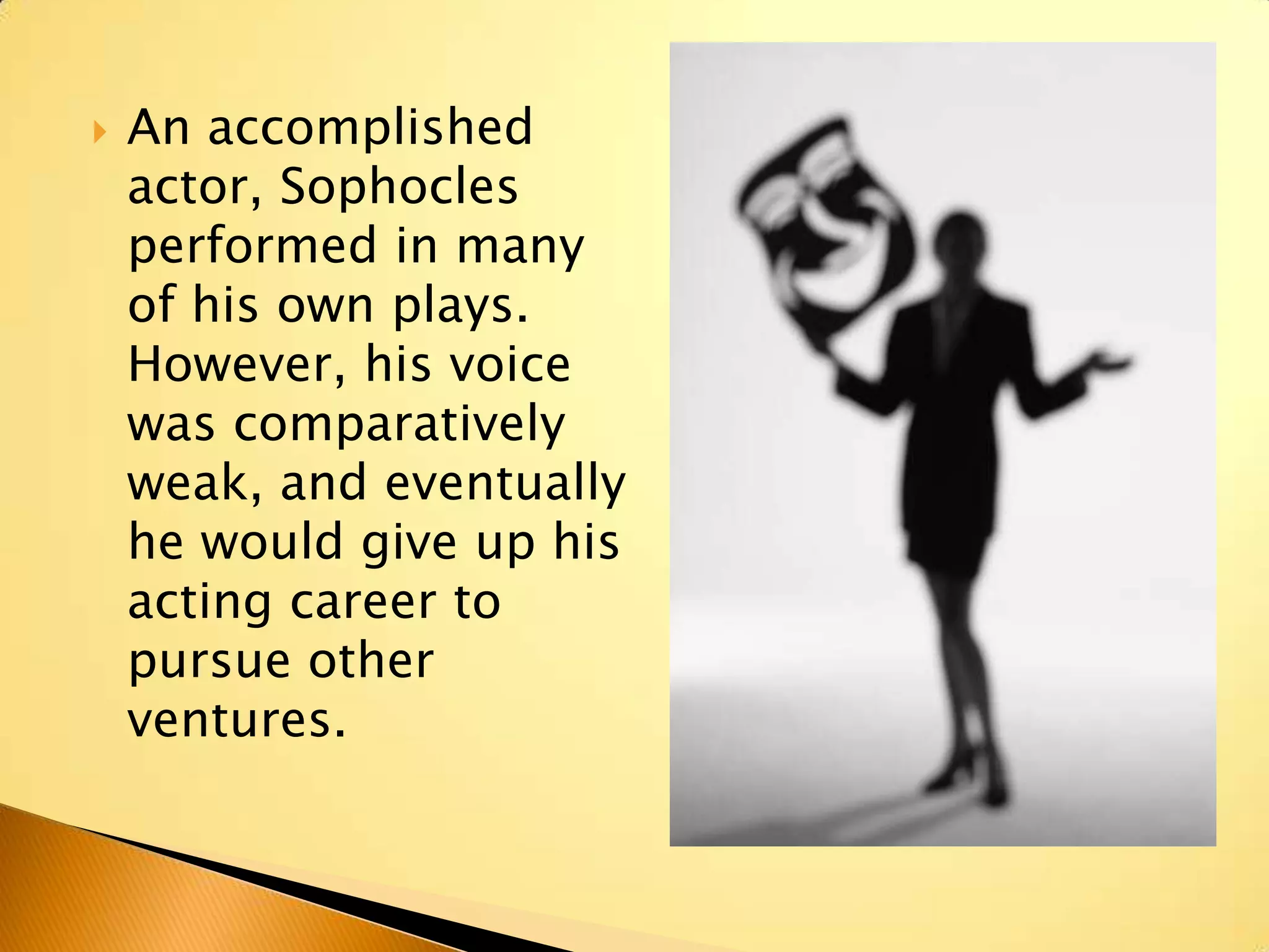    An accomplished
    actor, Sophocles
    performed in many
    of his own plays.
    However, his voice
    was comparatively
    weak, and eventually
    he would give up his
    acting career to
    pursue other
    ventures.
 