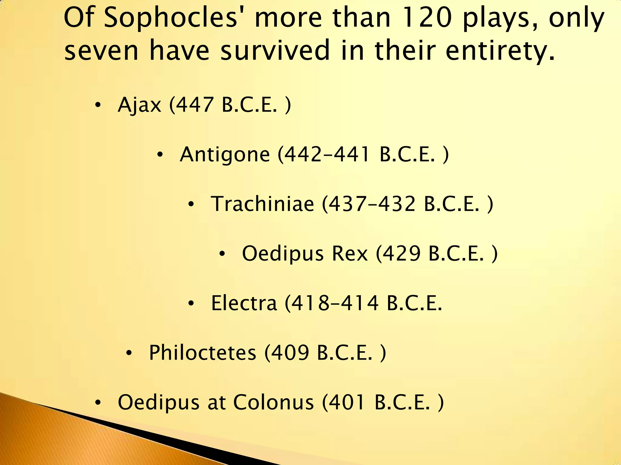 Of Sophocles' more than 120 plays, only
seven have survived in their entirety.
  • Ajax (447 B.C.E. )

        • Antigone (442–441 B.C.E. )

           • Trachiniae (437–432 B.C.E. )

              • Oedipus Rex (429 B.C.E. )

           • Electra (418–414 B.C.E.

     • Philoctetes (409 B.C.E. )

  • Oedipus at Colonus (401 B.C.E. )
 