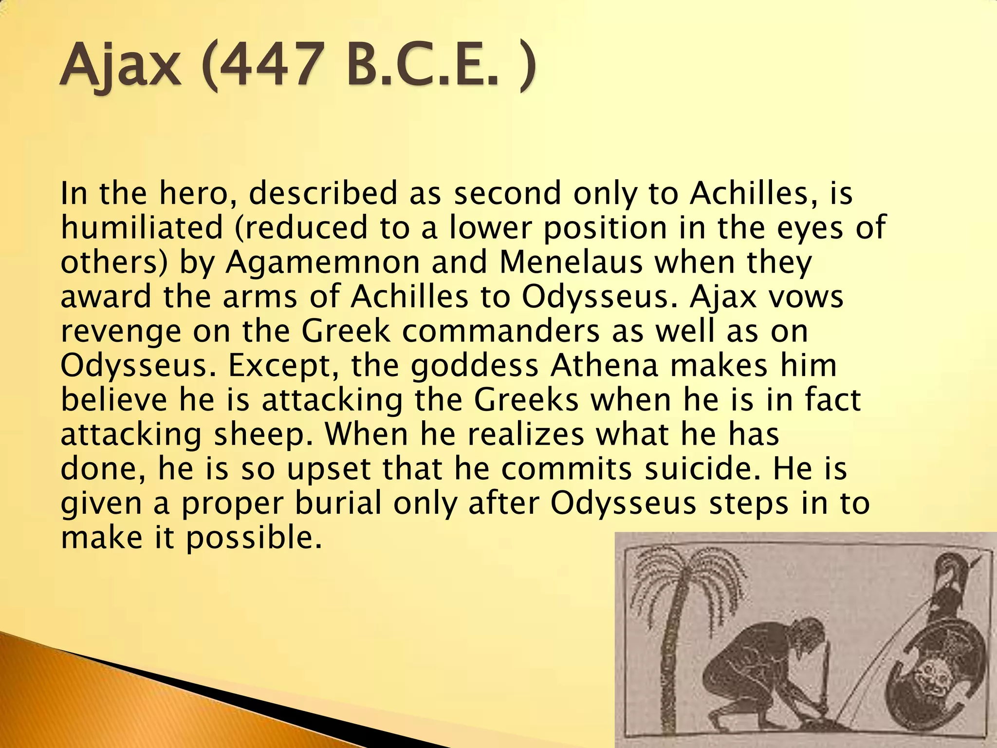 Ajax (447 B.C.E. )

In the hero, described as second only to Achilles, is
humiliated (reduced to a lower position in the eyes of
others) by Agamemnon and Menelaus when they
award the arms of Achilles to Odysseus. Ajax vows
revenge on the Greek commanders as well as on
Odysseus. Except, the goddess Athena makes him
believe he is attacking the Greeks when he is in fact
attacking sheep. When he realizes what he has
done, he is so upset that he commits suicide. He is
given a proper burial only after Odysseus steps in to
make it possible.
 