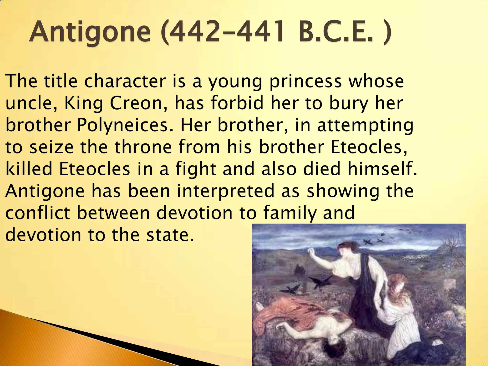 Antigone (442–441 B.C.E. )
The title character is a young princess whose
uncle, King Creon, has forbid her to bury her
brother Polyneices. Her brother, in attempting
to seize the throne from his brother Eteocles,
killed Eteocles in a fight and also died himself.
Antigone has been interpreted as showing the
conflict between devotion to family and
devotion to the state.
 
