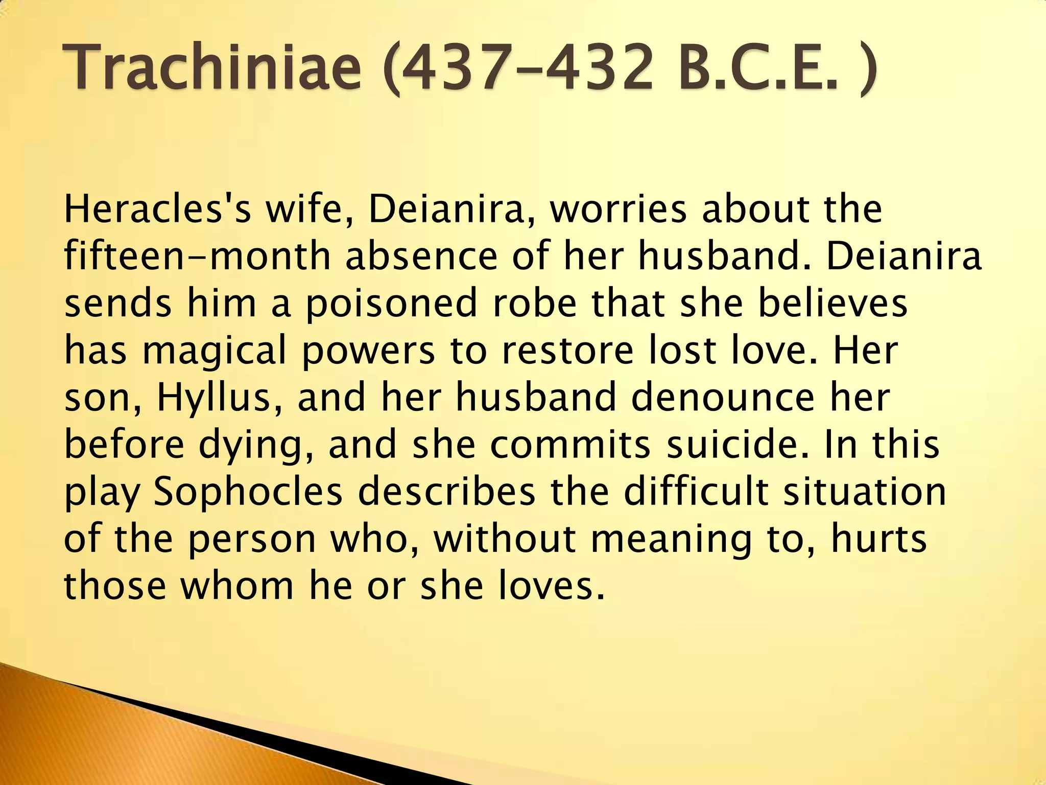 Trachiniae (437–432 B.C.E. )

Heracles's wife, Deianira, worries about the
fifteen-month absence of her husband. Deianira
sends him a poisoned robe that she believes
has magical powers to restore lost love. Her
son, Hyllus, and her husband denounce her
before dying, and she commits suicide. In this
play Sophocles describes the difficult situation
of the person who, without meaning to, hurts
those whom he or she loves.
 