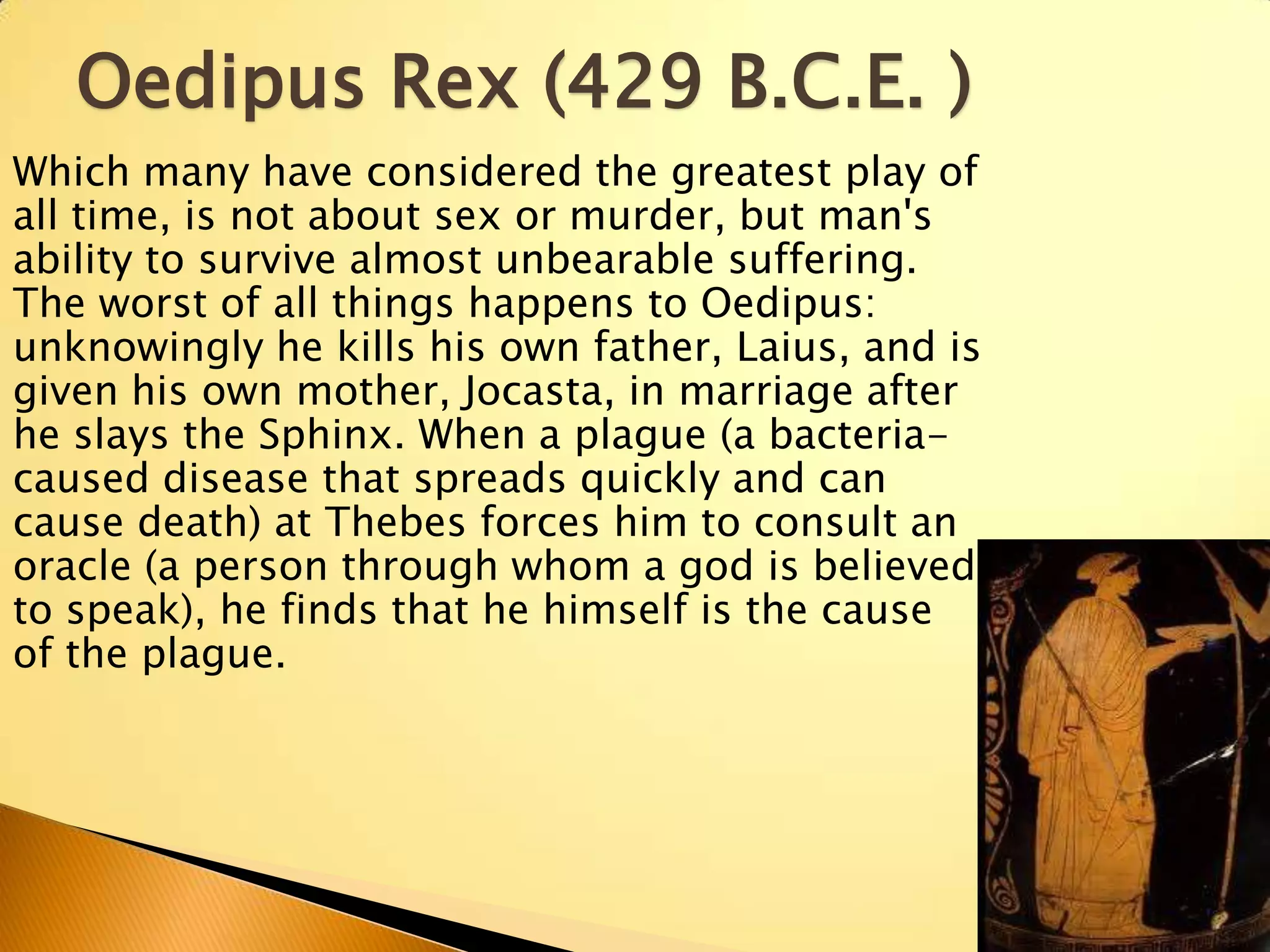 Oedipus Rex (429 B.C.E. )
Which many have considered the greatest play of
all time, is not about sex or murder, but man's
ability to survive almost unbearable suffering.
The worst of all things happens to Oedipus:
unknowingly he kills his own father, Laius, and is
given his own mother, Jocasta, in marriage after
he slays the Sphinx. When a plague (a bacteria-
caused disease that spreads quickly and can
cause death) at Thebes forces him to consult an
oracle (a person through whom a god is believed
to speak), he finds that he himself is the cause
of the plague.
 