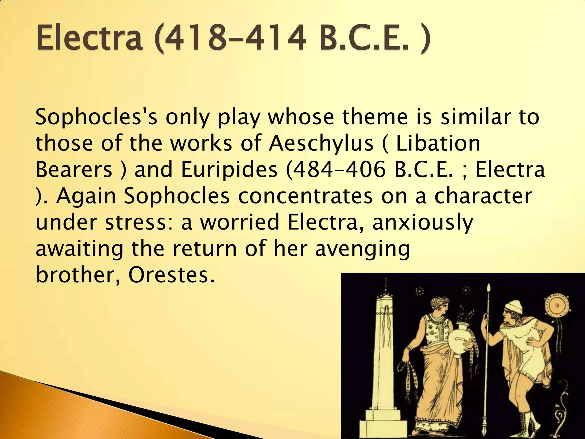 Electra (418–414 B.C.E. )

Sophocles's only play whose theme is similar to
those of the works of Aeschylus ( Libation
Bearers ) and Euripides (484–406 B.C.E. ; Electra
). Again Sophocles concentrates on a character
under stress: a worried Electra, anxiously
awaiting the return of her avenging
brother, Orestes.
 