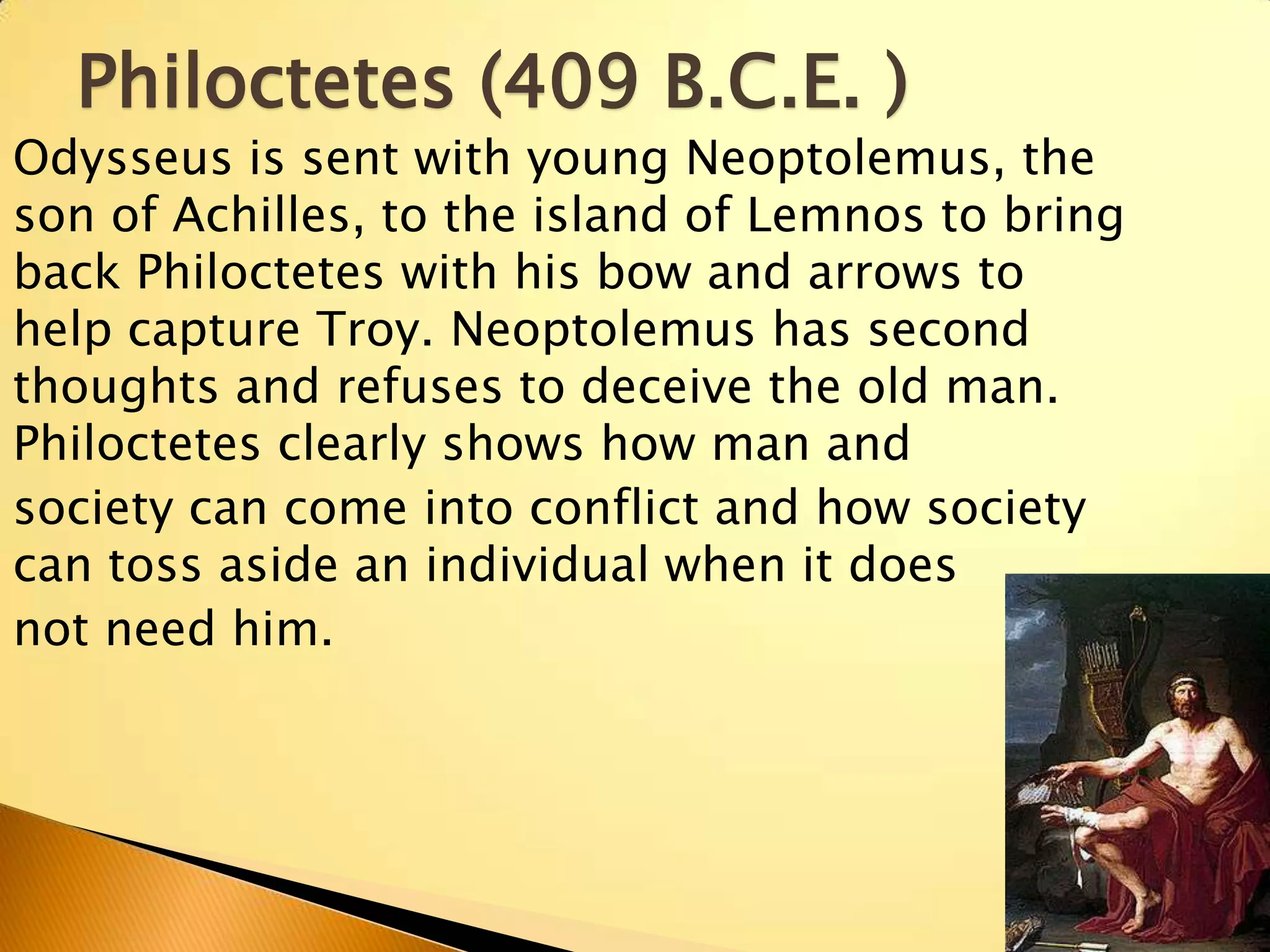 Philoctetes (409 B.C.E. )
Odysseus is sent with young Neoptolemus, the
son of Achilles, to the island of Lemnos to bring
back Philoctetes with his bow and arrows to
help capture Troy. Neoptolemus has second
thoughts and refuses to deceive the old man.
Philoctetes clearly shows how man and
society can come into conflict and how society
can toss aside an individual when it does
not need him.
 