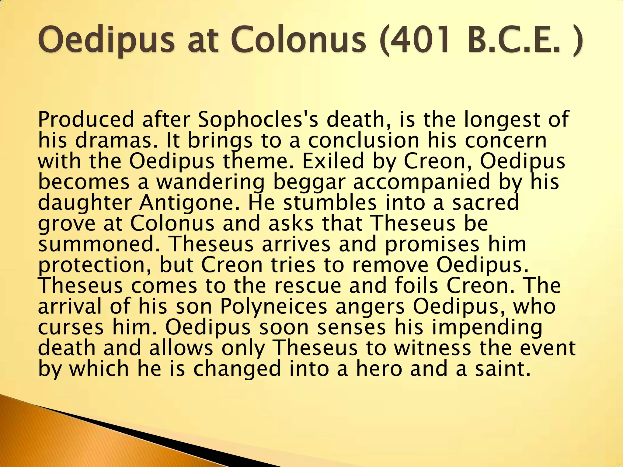 Oedipus at Colonus (401 B.C.E. )

Produced after Sophocles's death, is the longest of
his dramas. It brings to a conclusion his concern
with the Oedipus theme. Exiled by Creon, Oedipus
becomes a wandering beggar accompanied by his
daughter Antigone. He stumbles into a sacred
grove at Colonus and asks that Theseus be
summoned. Theseus arrives and promises him
protection, but Creon tries to remove Oedipus.
Theseus comes to the rescue and foils Creon. The
arrival of his son Polyneices angers Oedipus, who
curses him. Oedipus soon senses his impending
death and allows only Theseus to witness the event
by which he is changed into a hero and a saint.
 
