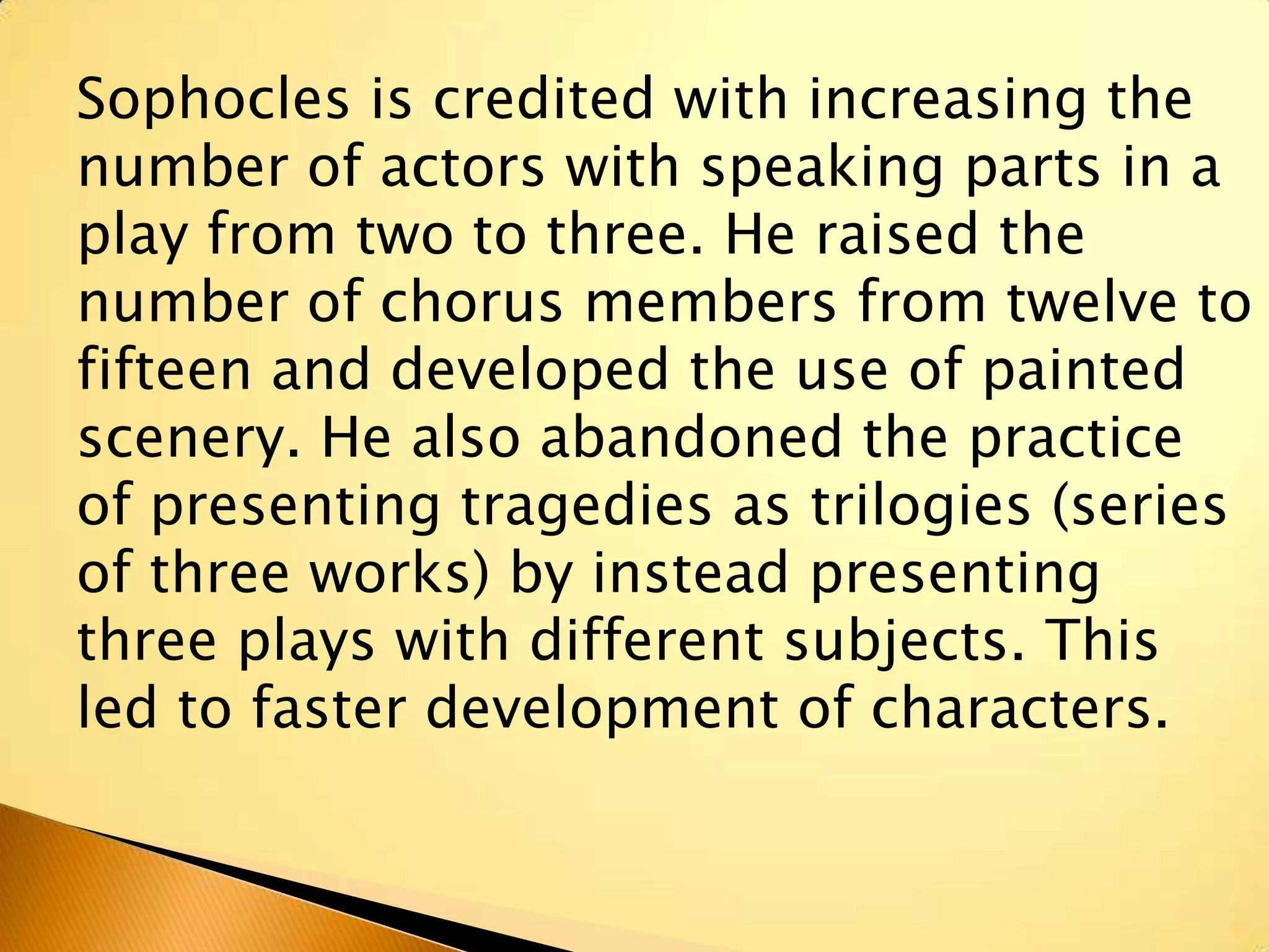 Sophocles is credited with increasing the
number of actors with speaking parts in a
play from two to three. He raised the
number of chorus members from twelve to
fifteen and developed the use of painted
scenery. He also abandoned the practice
of presenting tragedies as trilogies (series
of three works) by instead presenting
three plays with different subjects. This
led to faster development of characters.
 
