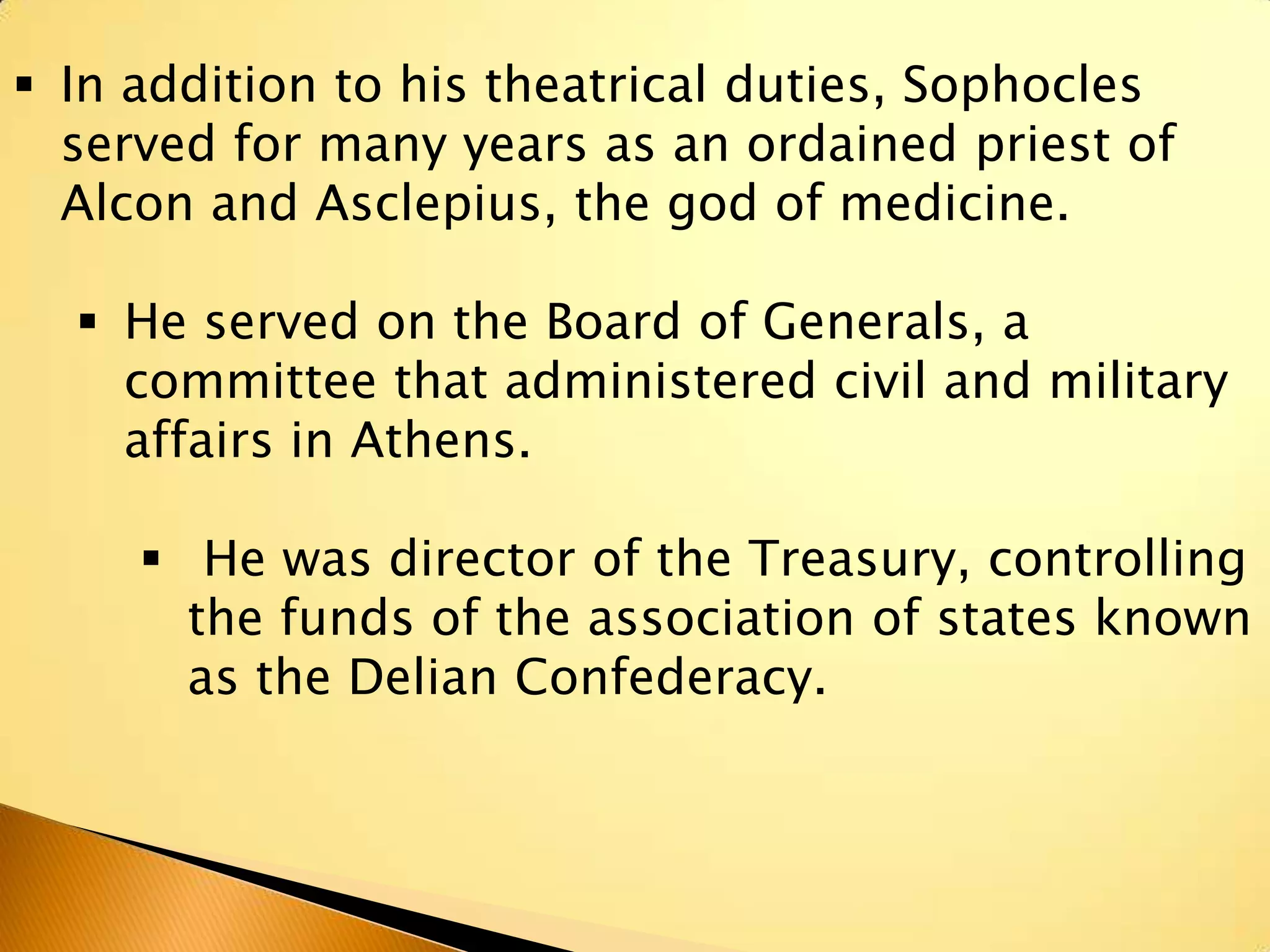  In addition to his theatrical duties, Sophocles
  served for many years as an ordained priest of
  Alcon and Asclepius, the god of medicine.

   He served on the Board of Generals, a
    committee that administered civil and military
    affairs in Athens.

      He was director of the Treasury, controlling
       the funds of the association of states known
       as the Delian Confederacy.
 