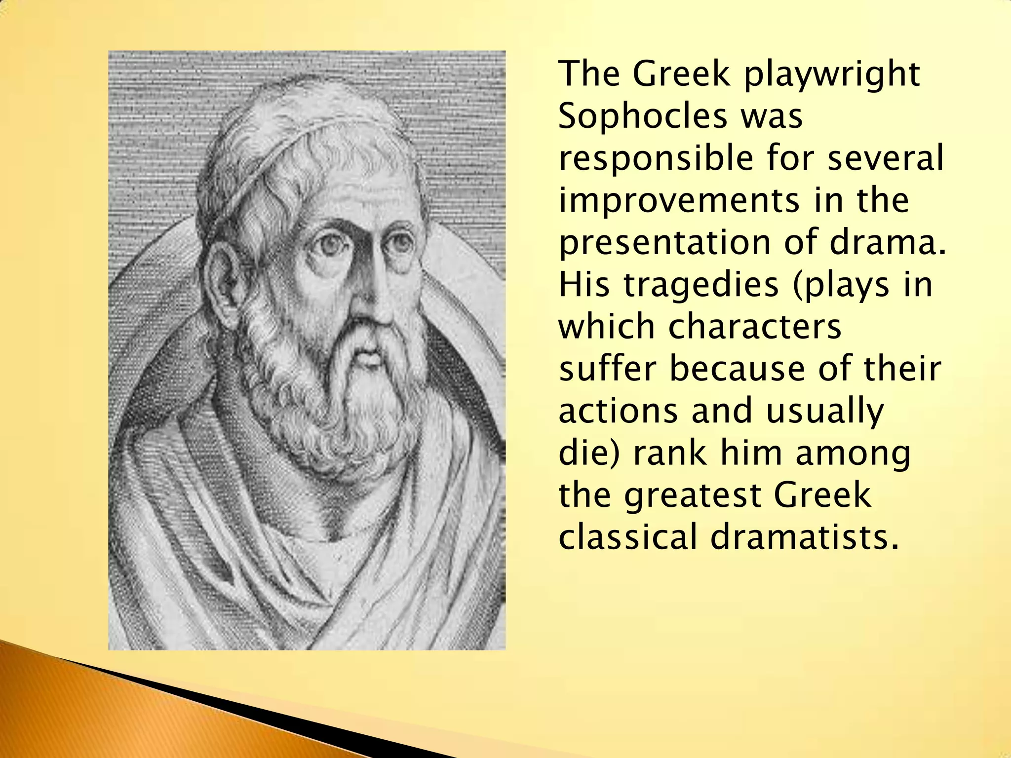 The Greek playwright
Sophocles was
responsible for several
improvements in the
presentation of drama.
His tragedies (plays in
which characters
suffer because of their
actions and usually
die) rank him among
the greatest Greek
classical dramatists.
 