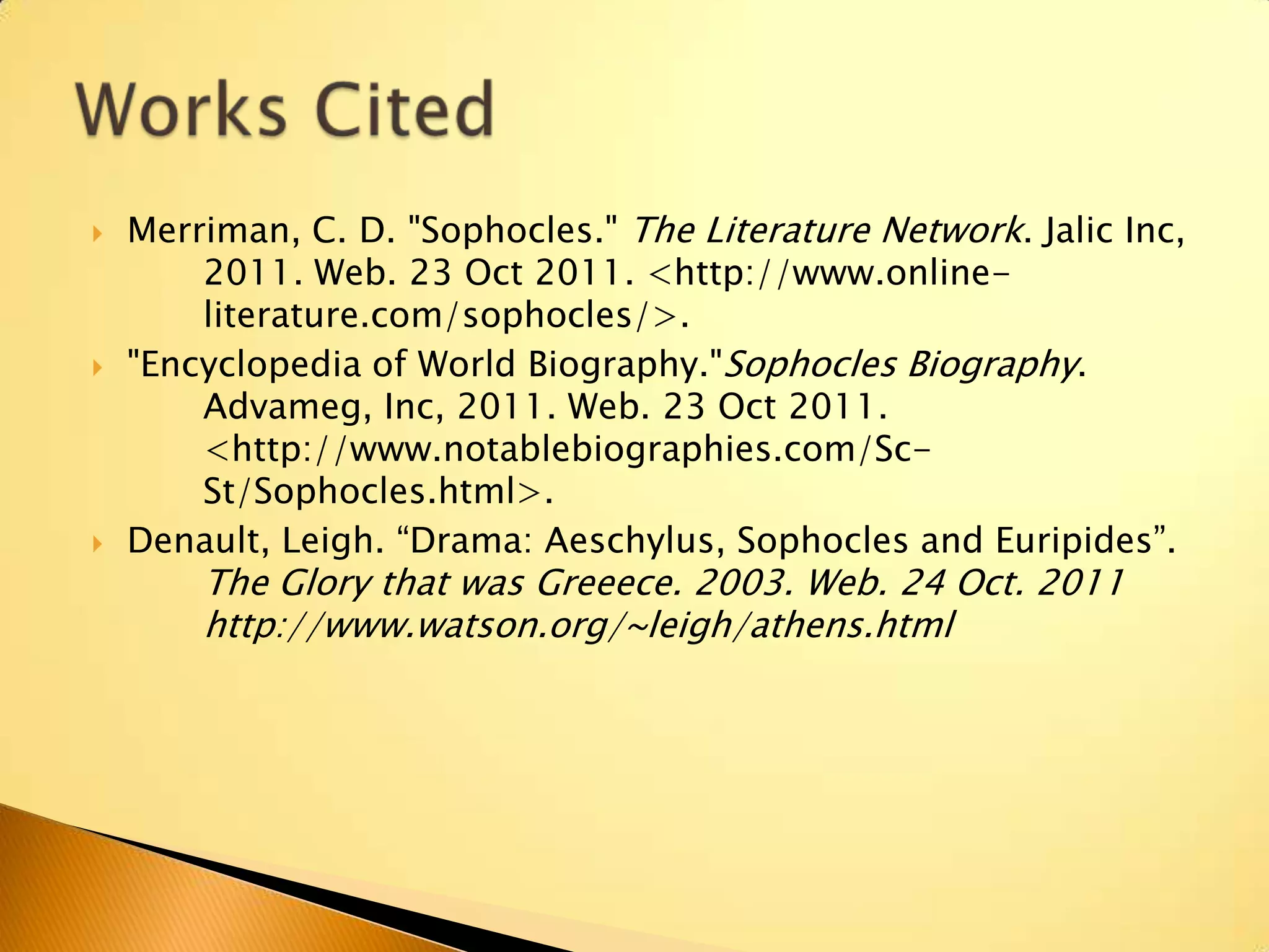    Merriman, C. D. "Sophocles." The Literature Network. Jalic Inc,
        2011. Web. 23 Oct 2011. <http://www.online-
        literature.com/sophocles/>.
   "Encyclopedia of World Biography."Sophocles Biography.
        Advameg, Inc, 2011. Web. 23 Oct 2011.
        <http://www.notablebiographies.com/Sc-
        St/Sophocles.html>.
   Denault, Leigh. “Drama: Aeschylus, Sophocles and Euripides”.
        The Glory that was Greeece. 2003. Web. 24 Oct. 2011
        http://www.watson.org/~leigh/athens.html
 