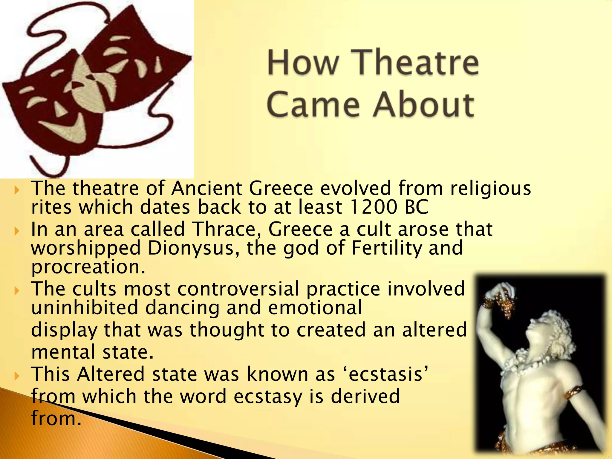    The theatre of Ancient Greece evolved from religious
    rites which dates back to at least 1200 BC
   In an area called Thrace, Greece a cult arose that
    worshipped Dionysus, the god of Fertility and
    procreation.
   The cults most controversial practice involved
    uninhibited dancing and emotional
    display that was thought to created an altered
    mental state.
   This Altered state was known as „ecstasis‟
    from which the word ecstasy is derived
    from.
 