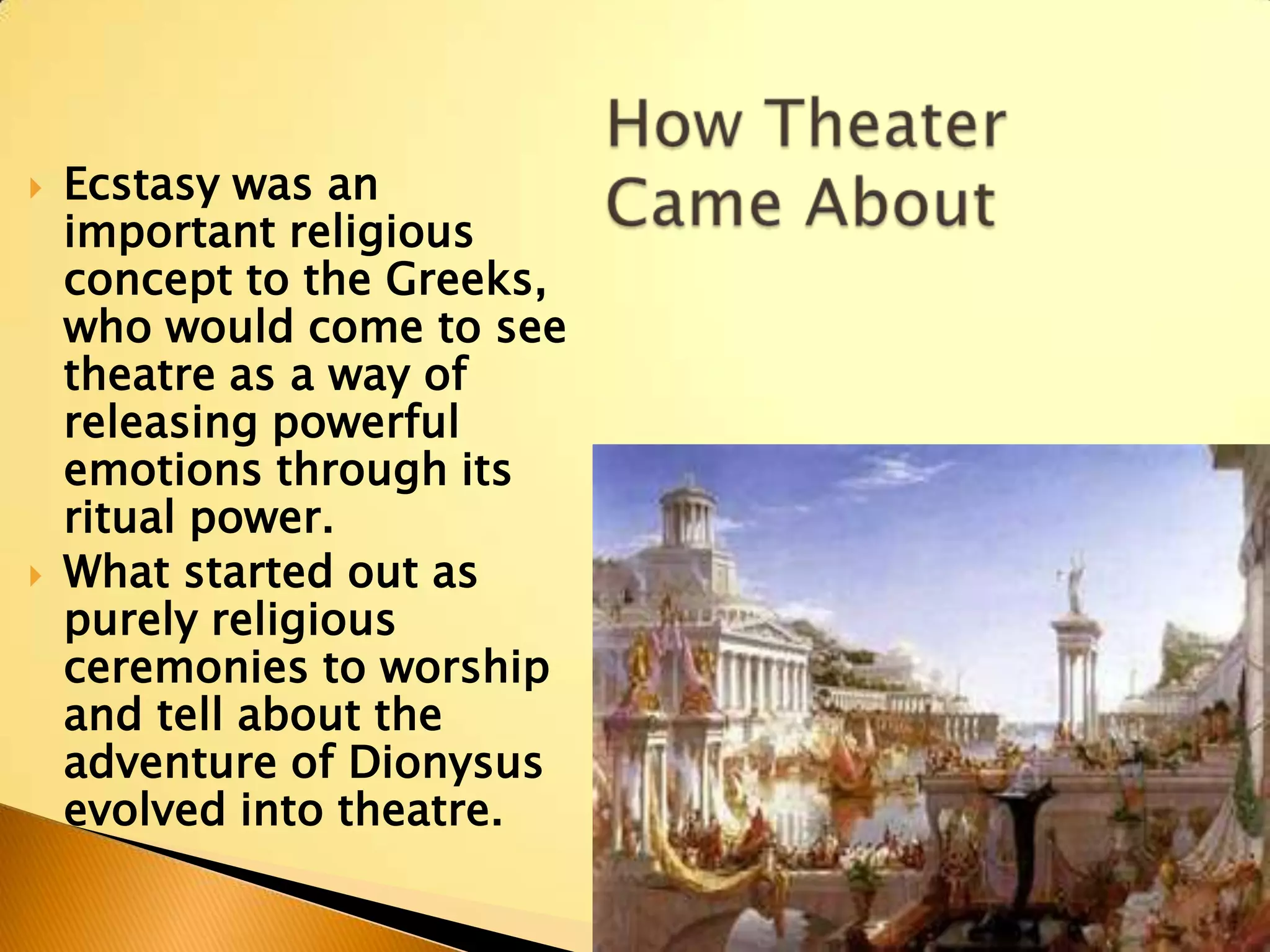    Ecstasy was an
    important religious
    concept to the Greeks,
    who would come to see
    theatre as a way of
    releasing powerful
    emotions through its
    ritual power.
   What started out as
    purely religious
    ceremonies to worship
    and tell about the
    adventure of Dionysus
    evolved into theatre.
 