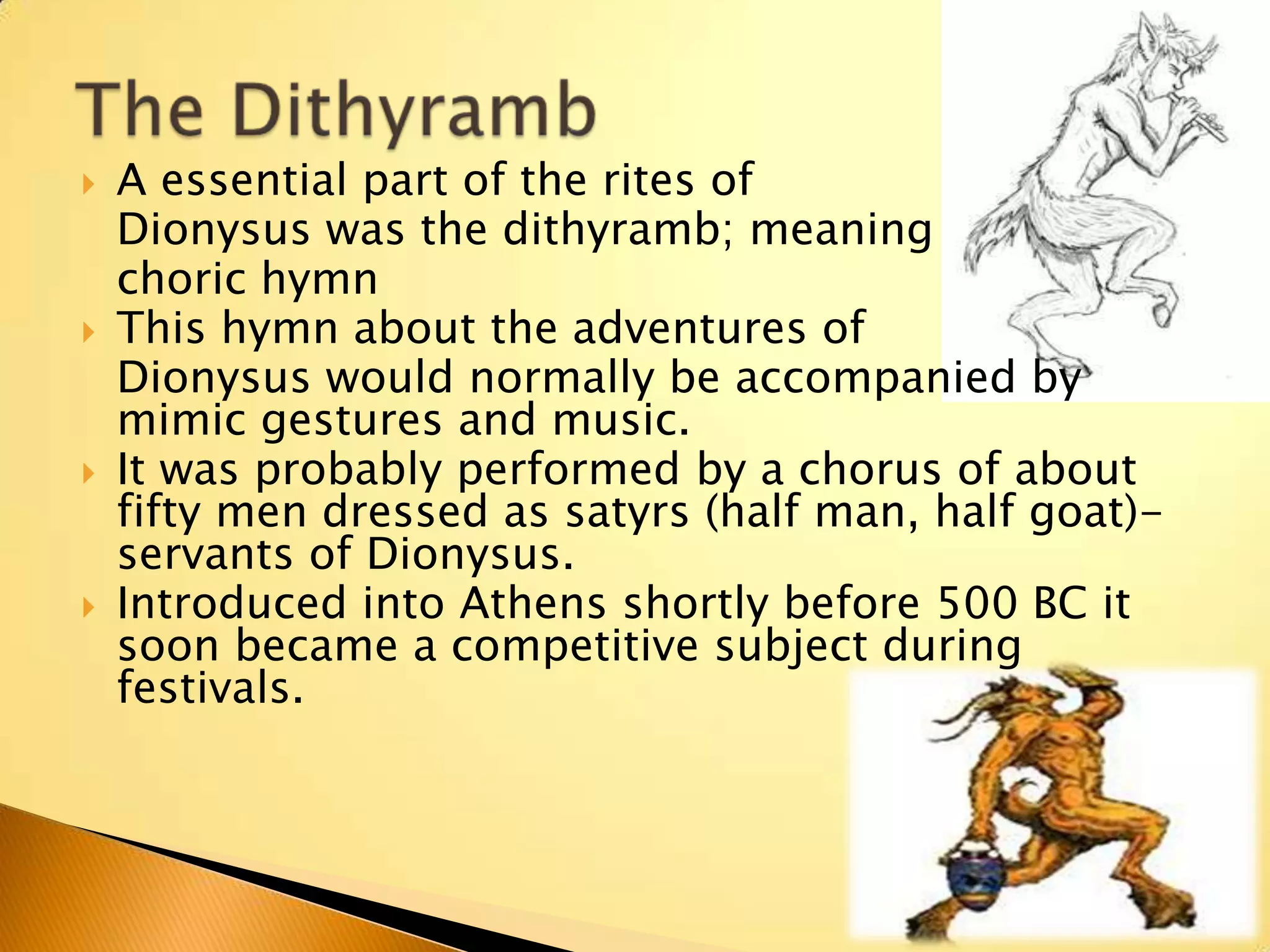   A essential part of the rites of
    Dionysus was the dithyramb; meaning
    choric hymn
   This hymn about the adventures of
    Dionysus would normally be accompanied by
    mimic gestures and music.
   It was probably performed by a chorus of about
    fifty men dressed as satyrs (half man, half goat)-
    servants of Dionysus.
   Introduced into Athens shortly before 500 BC it
    soon became a competitive subject during
    festivals.
 