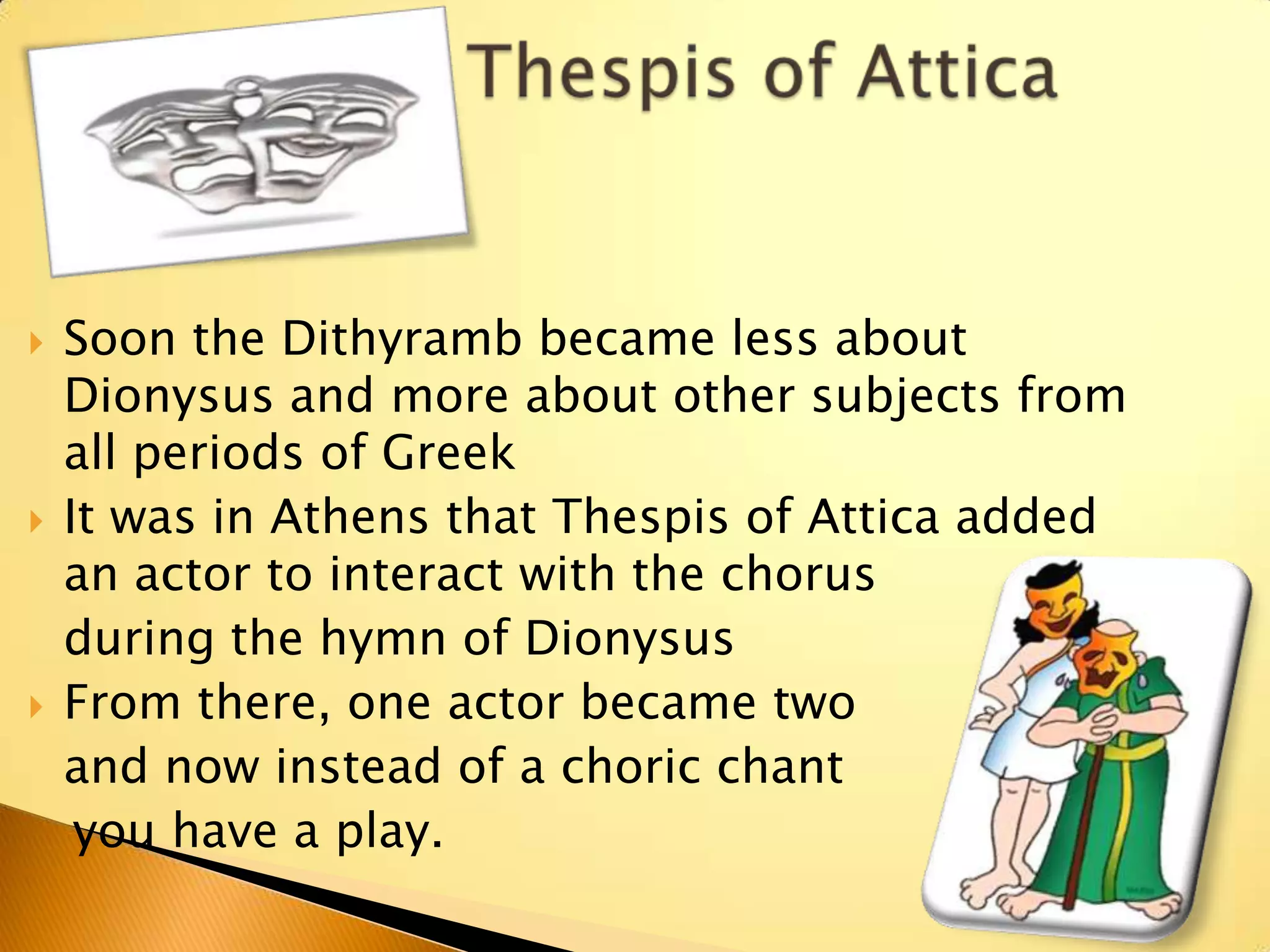   Soon the Dithyramb became less about
    Dionysus and more about other subjects from
    all periods of Greek
   It was in Athens that Thespis of Attica added
    an actor to interact with the chorus
    during the hymn of Dionysus
   From there, one actor became two
    and now instead of a choric chant
     you have a play.
 