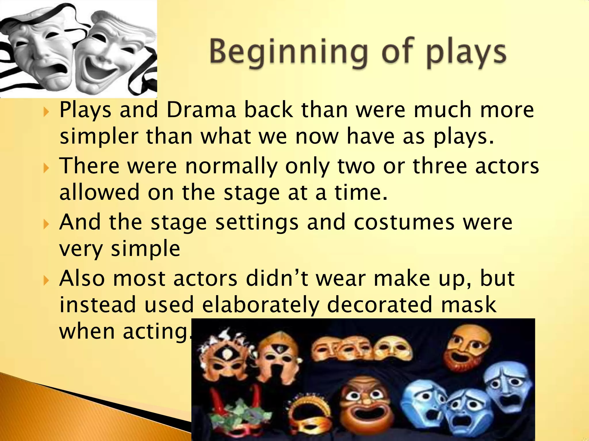    Plays and Drama back than were much more
    simpler than what we now have as plays.
   There were normally only two or three actors
    allowed on the stage at a time.
   And the stage settings and costumes were
    very simple
   Also most actors didn‟t wear make up, but
    instead used elaborately decorated mask
    when acting.
 