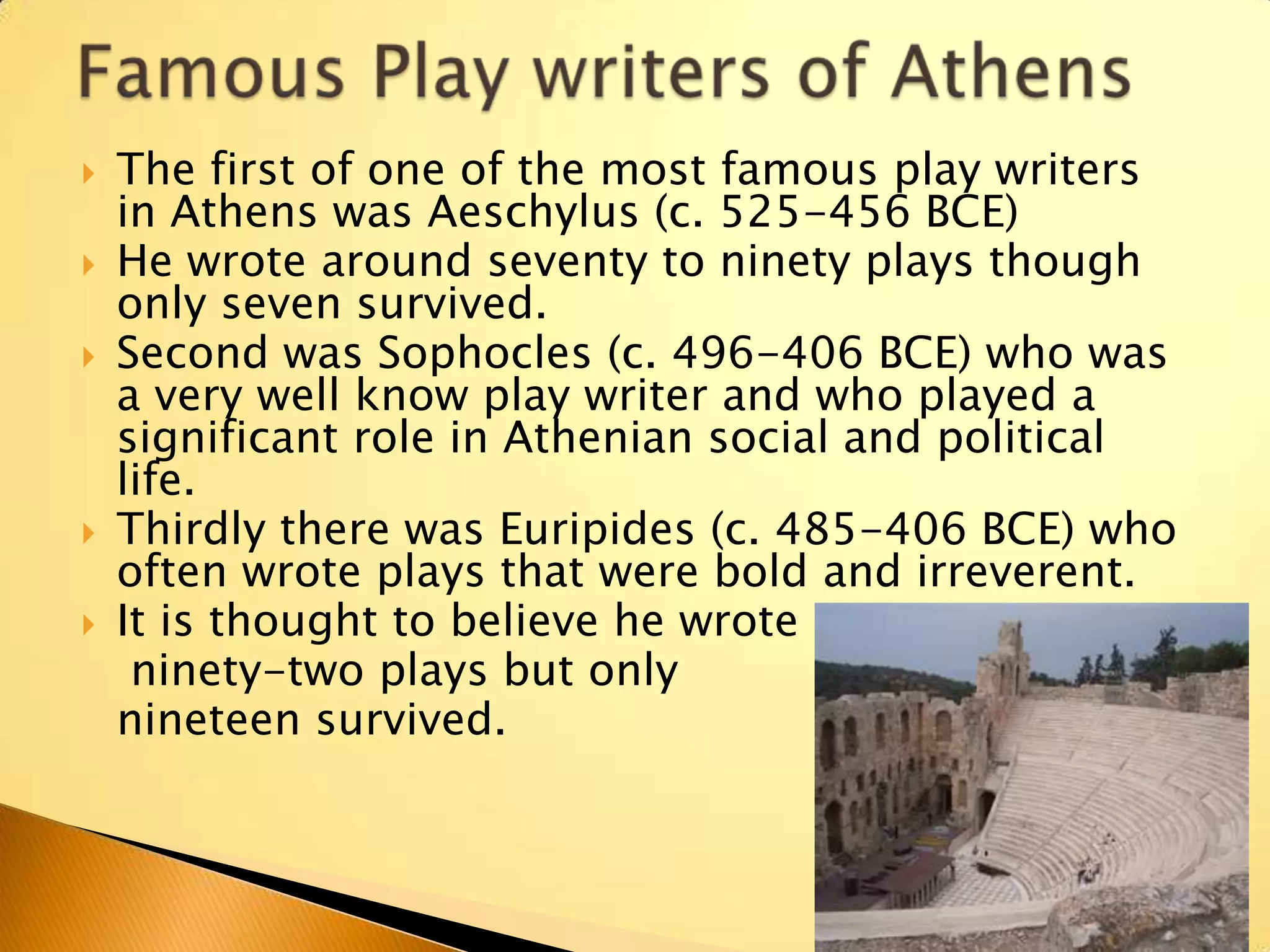    The first of one of the most famous play writers
    in Athens was Aeschylus (c. 525-456 BCE)
   He wrote around seventy to ninety plays though
    only seven survived.
   Second was Sophocles (c. 496-406 BCE) who was
    a very well know play writer and who played a
    significant role in Athenian social and political
    life.
   Thirdly there was Euripides (c. 485-406 BCE) who
    often wrote plays that were bold and irreverent.
   It is thought to believe he wrote
     ninety-two plays but only
    nineteen survived.
 