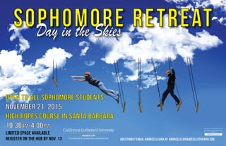 SOPHOMORE RETREATDay in the Skies
Open to all sophomore students
november 21, 2015
High Ropes Course in Santa Barbara
10:30Am-4:00pm
Limited space available
Register on the Hub by Nov. 13 Questions? Email Andres Elvira at andres.elvira@callutheran.edu
 