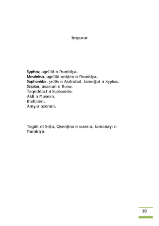 10
Imyurar
Syphax, agellid n Numidya.
Massinissa, agellid nniven n Numidya.
Sophonisbe, yellis n Asdrubal, tameîîut n Syphax.
Scipion, asastan n Rome.
Taqeddact n Sophonisbe.
Akli n Masnsn.
Ihellalen.
Am$ar azemni.
Tagnit di Sirîa, Qsenîina n wass-a, tamana$t n
Numidya.
 
