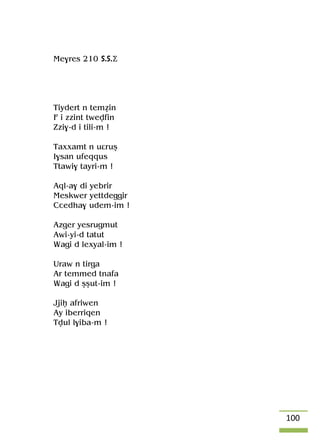 100
Me$res 210 S.S.Ä
Tiydert n teméin
F i zzint twevfin
Zzi$-d i tili-m !
Taxxamt n uâruû
I$san ufeqqus
Ttawi$ tayri-m !
Aql-a$ di yebrir
Meskwer yettdeggir
Ccedha$ udem-im !
Azger yesrugmut
Awi-yi-d tatut
Wagi d lexyal-im !
Uraw n tirga
Ar temmed tnafa
Wagi d ûûut-im !
Jjiê afriwen
Ay iberriqen
Tvul l$iba-m !
 