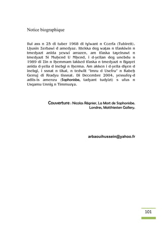 101
Notice biographique
Ilul ass n 25 di tuber 1968 di t$iwant n Ccerfa (Tubirett).
Lêusin Äerbawi d amedyaz. Ittekka deg waîas n tfaskiwin n
tmedyazt anida yewwi arrazen, am tfaska ta$elnawt n
tmedyazt Si Muêend U Mêend, i d-yellan deg unebdu n
1989 di Äin n lêemmam lakked tfaska n tmedyazt n Bgayet
anida d-yella d inebgi n lêerma. Am akken i d-yella di$en d
inebgi, i ssnat n tikal, n tedwilt “Imru d Usefru” n Rabeê
Gerruj di Rradyu tissnat. Di Decembre 2004, yessufe$-d
adlis-is amenzu (Sophonisbe, tadyant tudyizt) s ufus n
Usqamu Unnig n Timmuz$a.
Couverture : Nicolas Régnier, La Mort de Sophonisbe.
Londres, Matthiesten Gallery.
arbaouihussein@yahoo.fr
 