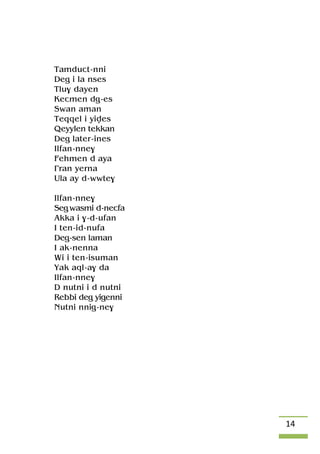 14
Tamduct-nni
Deg i la nses
Tlu$ dayen
Kecmen dg-es
Swan aman
Teqqel i yives
Qeyylen tekkan
Deg later-ines
Ilfan-nne$
Fehmen d aya
£ran yerna
Ula ay d-wwte$
Ilfan-nne$
Seg wasmi d-necfa
Akka i $-d-ufan
I ten-id-nufa
Deg-sen laman
I ak-nenna
Wi i ten-isuman
Yak aql-a$ da
Ilfan-nne$
D nutni i d nutni
Rebbi deg yigenni
Nutni nnig-ne$
 