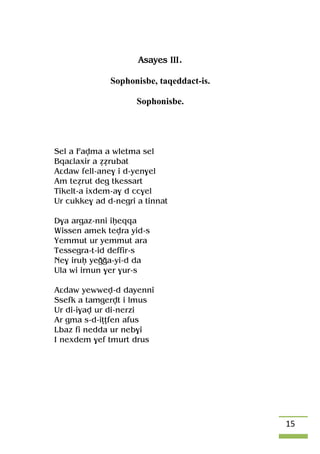 15
Asayes III.
Sophonisbe, taqeddact-is.
Sophonisbe.
Sel a Favma a wletma sel
Bqaâlaxir a éérubat
Aâdaw fell-ane$ i d-yen$el
Am teérut deg tkessart
Tikelt-a ixdem-a$ d cc$el
Ur cukke$ ad d-negri a tinnat
D$a argaz-nni iêeqqa
Wissen amek tevra yid-s
Yemmut ur yemmut ara
Tessegra-t-id deffir-s
Ne$ iruê yeooa-yi-d da
Ula wi irnun $er $ur-s
Aâdaw yewwev-d dayenni
Ssefk a tamgervt i lmus
Ur di-i$av ur di-nerzi
Ar gma s-d-iîîfen afus
Lbaz fi nedda ur neb$i
I nexdem $ef tmurt drus
 