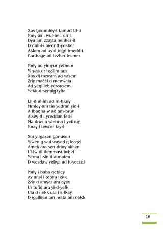 16
Xas êemmle$-t tamurt tif-it
Nni$-as i wul-iw : err !
D$a am zzayla nenher-it
D nnif-is awer tt-yekker
Akken ad as-d-tegri tmeddit
Carthage ad tezher teâmer
Nni$ ad yim$ur yefhem
Yin-as ur tevlim ara
Xas di tazwara ad yasem
èri$ maççi d menwala
Ad yeqlileê yessusem
Yekk-d sennig tyita
Lli-d ul-im ad m-êku$
Mmle$-am tin yevran yid-i
A lbavna-w ad am-bru$
Alse$-d i yâeddan fell-i
Ma drus a wletma i yettru$
Nna$ i tewâer tayri
Sin yirgazen gar-asen
Yiwen g wul wayev g leâqel
Amek ara sen-ddu$ akken
Ul-iw di tlemmast iwêel
Yerna i sin d atmaten
D weâdaw yeb$a ad tt-yecâel
Nni$ i baba qeble$
Ay ansi i teb$u tekk
èri$ d am$ar ara a$e$
Ur tufiv ara yi-d-yefk
Ula d nekk ula i s-fke$
D igellilen am netta am nekk
 