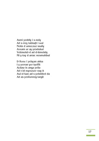 17
Asmi yeddi$ i s-nni$
Ad s-rre$ tablavt i wul
Nekk d umeâzuz ssali$
Axxam ur a$-yesdukul
Yettmekti-d ad d-ttmekti$
Mi $-tu$ d arrac nesmuhbul
D Rome i yeb$an akka
I $-yerran $er tûeffit
Aâdaw-is anga yella
Ad t-id nqewwer na$-it
Awi-d kan ad s-yebdded da
Ad as-yesfunneg targit
 