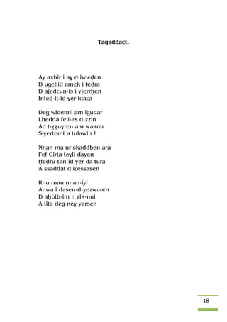 18
Taqeddact.
Ay axbir i a$ d-iwwven
D ugellid amek i tevra
D ajedâun-is i yjerrêen
Infev-it-id $er lqaâa
Deg widenni am igudar
Lhedda fell-as d-zzin
Ad t-ééu$ren am wakrar
Si$ertemt a tulawin !
Nnan ma ur skaddben ara
£ef Cirta te$li dayen
Ëevru-ten-id $er da tura
A ssaddat d iâessasen
Rnu rnan nnan-iyi
Anwa i dasen-d-yezwaren
D aêbib-im n zik-nni
A tita deg-ne$ yersen
 