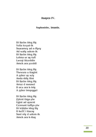 20
Asayes IV.
Sophonisbe, imanis.
Di lêebs ideg lli$
Yella lexyal-ik
Ssarame$ ad n-ff$e$
Ad wali$ udem-ik
Di lêebs ideg lli$
Lehna ur a$-tufi
Lweqt ittâeddin
Amek ara yâeddi
Di lêebs ideg lli$
Tiwwura u ttagint
A ééher ay sâi$
Anda ddi$ llint
Di lêebs ideg lli$
Arruz d ssnasel
D acu ara k-ini$
A ééher imqeggel
Di lêebs ideg lli$
èélent tirga-yiw
Ugint ad aysent
Cennunt tuff$a-yiw
Di leêêbs ideg lli$
D keçç i ttaâu$
Sani rri$ d udem-ik
Amek ara k-ttu$
 