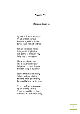 21
Asayes V.
Masnsn, iman-is.
Ay ass yufraren ay ass-a
Ay ul-iw freê ternuv
Tamurt n jeddi d baba
Tu$al-ik-id ma ad tettruv
Fell-as i nnejla$ nnfi$
D tagmat i d iyi-infan
£ef qerru-w amcum rri$
Bdi$ inig d ameéyan
Ff$e$ ur xdime$ ara
Imi d-ssutre$ lêeq-iw
I d-yekkren $ur-i d gma
Yennak wagi d ayla-yiw
Rou a tamurt ad n-knu$
Ad d-ssudne$ akal-im
Si lferê anef-iyi ad ttru$
Tu$alev-iyi-d a cwiîîeê-iw
Ay ass yufraren ay ass-a
Ay ul-iw freê ternuv
S kra nesâedda yâedda
D nnuba-k tura ad tezhuv
 