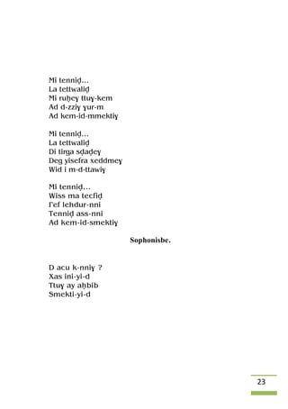 23
Mi tenniv…
La tettwaliv
Mi ruêe$ ttu$-kem
Ad d-zzi$ $ur-m
Ad kem-id-mmekti$
Mi tenniv…
La tettwaliv
Di tirga svave$
Deg yisefra xeddme$
Wid i m-d-ttawi$
Mi tenniv…
Wiss ma tecfiv
£ef lehdur-nni
Tenniv ass-nni
Ad kem-id-smekti$
Sophonisbe.
D acu k-nni$ ?
Xas ini-yi-d
Ttu$ ay aêbib
Smekti-yi-d
 