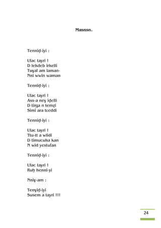 24
Masnsn.
Tenniv-iyi :
Ulac tayri !
D lekdeb irkelli
Tu$al am laman-
Nni wwin waman
Tenniv-iyi :
Ulac tayri !
Ass-a ne$ ivelli
D tirga n teméi
Simi ara tâeddi
Tenniv-iyi :
Ulac tayri !
Ttu-tt a wlidi
D timucuha kan
N wid yestufan
Tenniv-iyi :
Ulac tayri !
Ruê henni-yi
Nni$-am :
Ten$iv-iyi
Susem a tayri !!!
 