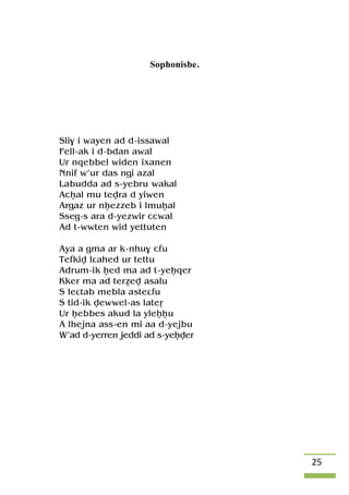 25
Sophonisbe.
Sli$ i wayen ad d-issawal
Fell-ak i d-bdan awal
Ur nqebbel widen ixanen
Nnif w’ur das ngi azal
Labudda ad s-yebru wakal
Acêal mu tevra d yiwen
Argaz ur nêezzeb i lmuêal
Sseg-s ara d-yezwir ccwal
Ad t-wwten wid yettuten
Aya a gma ar k-nhu$ cfu
Tefkiv lâahed ur tettu
Adrum-ik êed ma ad t-yeêqer
Kker ma ad teréev asalu
S leâtab mebla asteâfu
S tid-ik vewwel-as lateô
Ur êebbes akud la yleêêu
A lhejna ass-en mi aa d-yejbu
W’ad d-yerren jeddi ad s-yeêver
 