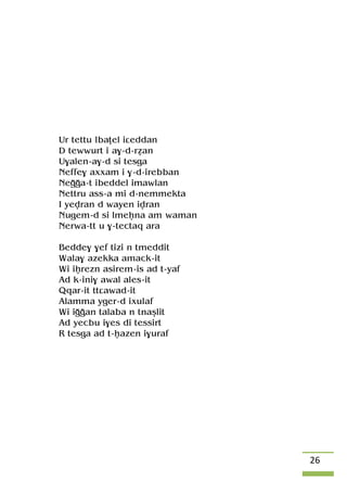 26
Ur tettu lbaîel iâeddan
D tewwurt i a$-d-réan
U$alen-a$-d si tesga
Neffe$ axxam i $-d-irebban
Neooa-t ibeddel imawlan
Nettru ass-a mi d-nemmekta
I yevran d wayen ivran
Nugem-d si lmeêna am waman
Nerwa-tt u $-tectaq ara
Bedde$ $ef tizi n tmeddit
Wala$ azekka amack-it
Wi iêrezn asirem-is ad t-yaf
Ad k-ini$ awal ales-it
Qqar-it ttâawad-it
Alamma yger-d ixulaf
Wi iooan talaba n tnaûlit
Ad yecbu i$es di tessirt
R tesga ad t-êazen i$uraf
 