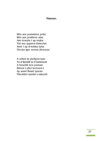 27
Masnsn.
Win ara yemmten yella
Win ara yeddern ulac
Am teméin i a$-tevra
Tid mu qqaren timeclac
Ansi i a$-d-tekka tyita
Necba iger nerna alewwac
A wihin la ytell$en kan
Ta d lêentit ta d tamment
A tisselbi ten-yuman
Kkren i yilel kerrzen-t
Ay asmi fkant iéuran
Nbeddel ssmid s takemt
 
