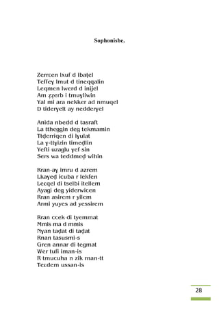 28
Sophonisbe.
Zerrâen lxuf d lbaîel
Teffe$ lmut d tineqqalin
Leqmen lwerd d inijel
Am ééerb i tmu$liwin
Yal mi ara nekker ad nmuqel
D tider$elt ay nedder$el
Anida nbedd d tasraft
La ttheggin deg tekmamin
Ttverriqen di l$ulat
La $-tt$izin timevlin
Yefti uzaglu $ef sin
Sers wa teddmev wihin
Rran-a$ imru d azrem
Lka$ev icuba r lekfen
Leâqel di tselbi itellem
Ayagi deg yiderwicen
Rran asirem r yilem
Armi yuyes ad yessirem
Rran ccek di tyemmat
Mmis ma d mmis
N$an tavat di tavat
Rnan tasusmi-s
Gren annar di tegmat
Wer tufi iman-is
R tmucuha n zik rnan-tt
Teâdem ussan-is
 