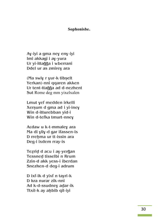 30
Sophonisbe.
A$-iyi a gma ne$ en$-iyi
Imi akkagi i a$-yura
Ur yi-ittaooa i wberrani
Ddel ur as zmire$ ara
(Ma swi$ r $ur-k tibûelt
Yerkan)-nni qqaren akken
Ur tent-ttaooa ad d-nezhent
Sut Rome deg mm yixelxalen
Lmut $ef medden irkelli
Xerûum d gma ad i yi-ine$
Win d-itturebban yid-i
Win d-tefka tmurt-nne$
Aâdaw u k-t-mmale$ ara
Ma di $li$-d gar ifassen-is
D rreêma ur tt-issin ara
Deg-i ixdem rray-is
Teériv d acu i a$-yeroan
Tessnev tisselbi n Rrum
Zzin-d akk yess-i iberdan
Snezhen-d deg-i adrum
D ixf-ik d yixf n tayri-k
D kra nurar zik-nni
Ad k-d-ssudne$ avar-ik
Ttxil-k ay aêbib qil-iyi
 