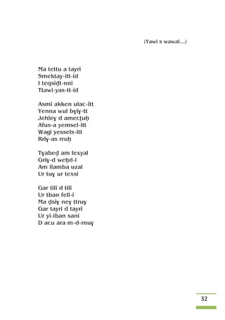 32
(Yawi s wawal…)
Ma tettu a tayri
Smektay-itt-id
I teqsivt-nni
Ttawi-yas-tt-id
Asmi akken ulac-itt
Yenna wul b$i$-tt
Jehle$ d amecîuê
Afus-a yemsel-itt
Wagi yessels-itt
Rri$-as rruê
T$abev am lexyal
Gri$-d weêd-i
Am llamba uzal
Ur tu$ ur texsi
Gar tili d tili
Ur tban fell-i
Ma vsi$ ne$ ttru$
Gar tayri d tayri
Ur yi-iban sani
D acu ara m-d-rnu$
 