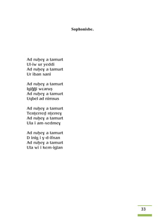 33
Sophonisbe.
Ad ruêe$ a tamurt
Ul-iw ur yeddi
Ad ruêe$ a tamurt
Ur iban sani
Ad ruêe$ a tamurt
Igiooi wâaruû
Ad ruêe$ a tamurt
Uqbel ad nimsus
Ad ruêe$ a tamurt
Tenîerrev nîerre$
Ad ruêe$ a tamurt
Ula i am-xedme$
Ad ruêe$ a tamurt
D inig i $-d-ifnan
Ad ruêe$ a tamurt
Ula wi i kem-iglan
 