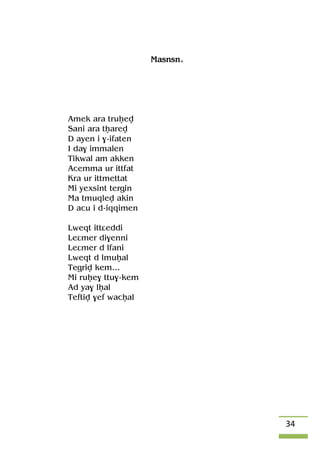 34
Masnsn.
Amek ara truêev
Sani ara têarev
D ayen i $-ifaten
I da$ immalen
Tikwal am akken
Acemma ur ittfat
Kra ur ittmettat
Mi yexsint tergin
Ma tmuqlev akin
D acu i d-iqqimen
Lweqt ittâeddi
Leâmer di$enni
Leâmer d lfani
Lweqt d lmuêal
Tegriv kem…
Mi ruêe$ ttu$-kem
Ad ya$ lêal
Teftiv $ef wacêal
 
