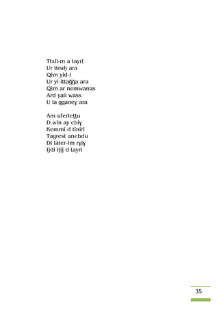 35
Ttxil-m a tayri
Ur ttruê ara
Qim yid-i
Ur yi-ittaooa ara
Qim ar nemwanas
Ard yali wass
U la ggane$ ara
Am uferteîîu
D win ay cbi$
Kemmi d tiniri
Tagrest anebdu
Di later-im r$i$
Ijdi iîij d tayri
 