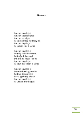 36
Masnsn.
Amzun tu$alev-d
Amzun tbedlev aîas
Amzun tenniv-d
Ar tin xedme$ nedme$-as
Amzun tu$alev-d
Ar laman-nni d layas
Amzun tu$alev-d
Tenniv ul-iw d aterras
Yettraou-k kecm-d
D lfeôê ad yagar fell-as
Amzun tu$alev-d
Ar tayri-nni-inem d layas
Amzun tu$alev-d
Yu$al-d kulci g yiwwas
Tettruv teqqarev-d
Ul-iw tgezmev tasa-s
Amzun tu$alev-d
Ar ussan-nni d layas
 