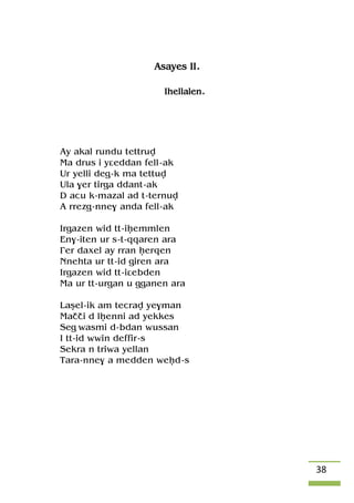 38
Asayes II.
Ihellalen.
Ay akal rundu tettruv
Ma drus i yâeddan fell-ak
Ur yelli deg-k ma tettuv
Ula $er tirga ddant-ak
D acu k-mazal ad t-ternuv
A rrezg-nne$ anda fell-ak
Irgazen wid tt-iêemmlen
En$-iten ur s-t-qqaren ara
£er daxel ay rran êerqen
Nnehta ur tt-id giren ara
Irgazen wid tt-iâebden
Ma ur tt-urgan u gganen ara
Laûel-ik am tecrav ye$man
Maççi d lêenni ad yekkes
Seg wasmi d-bdan wussan
I tt-id wwin deffir-s
Sekra n triwa yellan
Tara-nne$ a medden weêd-s
 
