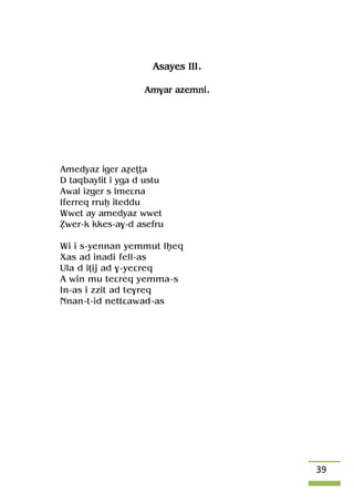 39
Asayes III.
Am$ar azemni.
Amedyaz iger aéeîîa
D taqbaylit i yga d ustu
Awal izger s lmeâna
Iferreq rruê iteddu
Wwet ay amedyaz wwet
èwer-k kkes-a$-d asefru
Wi i s-yennan yemmut lêeq
Xas ad inadi fell-as
Ula d iîij ad $-yeâreq
A win mu teâreq yemma-s
In-as i zzit ad te$req
Nnan-t-id nettâawad-as
 