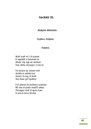 40
Asekkir III.
Asayes amenzu.
Syphax, Scipion.
Scipion.
Wali wali wi i d-yusan
D agellid s timmad-is
Ahaw zi$ egt-as amkan
Xas akka meqqer ccan-is
Ya êeûra ay ussan-nni
Anida-k anida-ten
Asmi i k-tu$ d ilelli
Am lbaz $ef i$allen
£ef yisem-ik êebsen waman
Wi ara d-yinin maççi akka
Tirrugza nnif d ayen kan
S yes-k tzux tferka
 