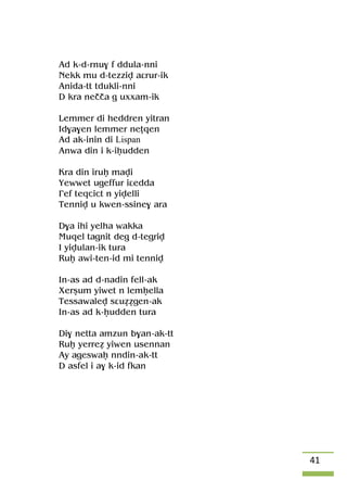 41
Ad k-d-rnu$ f ddula-nni
Nekk mu d-tezziv aârur-ik
Anida-tt tdukli-nni
D kra neçça g uxxam-ik
Lemmer di heddren yitran
Id$a$en lemmer neîqen
Ad ak-inin di Lispan
Anwa din i k-iêudden
Kra din iruê mavi
Yewwet ugeffur iâedda
£ef teqcict n yivelli
Tenniv u kwen-ssine$ ara
D$a ihi yelha wakka
Muqel tagnit deg d-tegriv
I yivulan-ik tura
Ruê awi-ten-id mi tenniv
In-as ad d-nadin fell-ak
Xerûum yiwet n lemêella
Tessawalev sâuéégen-ak
In-as ad k-êudden tura
Di$ netta amzun b$an-ak-tt
Ruê yerreé yiwen usennan
Ay ageswaê nndin-ak-tt
D asfel i a$ k-id fkan
 