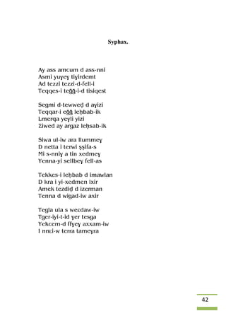 42
Syphax.
Ay ass amcum d ass-nni
Asmi yu$e$ ti$irdemt
Ad tezzi tezzi-d-fell-i
Teqqes-i teoo-i-d tisiqest
Segmi d-tewwev d a$izi
Teqqar-i eoo leêbab-ik
Lmerqa ye$li yizi
Äiwed ay argaz leêsab-ik
Siwa ul-iw ara llumme$
D netta i terwi ûûifa-s
Mi s-nni$ a tin xedme$
Yenna-yi sellbe$ fell-as
Tekkes-i leêbab d imawlan
D kra i yi-xedmen lxir
Amek tezdiv d izerman
Tenna d wigad-iw axir
Tegla ula s weâdaw-iw
Tger-iyi-t-id $er tesga
Yekcem-d ff$e$ axxam-iw
I nnâi-w terra tame$ra
 