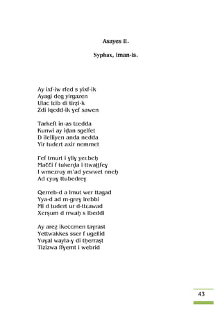 43
Asayes II.
Syphax, iman-is.
Ay ixf-iw rfed s yixf-ik
Ayagi deg yirgazen
Ulac lâib di tiréi-k
Zdi lqedd-ik $ef sawen
Tarkeft in-as tâedda
Kunwi ay ivan sgelfet
D ilelliyen anda nedda
Yir tudert axir nemmet
£ef tmurt i $li$ yecbeê
Maççi f tukerva i ttwaîîfe$
I wmezruy m’ad yewwet nneê
Ad âyu$ ttubedre$
Qerreb-d a lmut wer ttagad
Yya-d ad m-gre$ irebbi
Mi d tudert ur d-ttâawad
Xerûum d rrwaê s ibeddi
Ay areé ikeccmen ta$rast
Yettwakkes sser f ugellid
Yu$al wayla-$ di têerraût
Tizizwa ff$emt i webrid
 