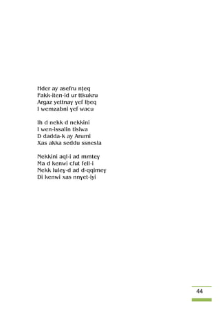 44
Hder ay asefru nîeq
Fakk-iten-id ur ttkukru
Argaz yettna$ $ef lêeq
I wemzabni $ef wacu
Ih d nekk d nekkini
I wen-issalin tisiwa
D dadda-k ay Arumi
Xas akka seddu ssnesla
Nekkini aql-i ad mmte$
Ma d kenwi cfut fell-i
Nekk lule$-d ad d-qqime$
Di kenwi xas nn$et-iyi
 